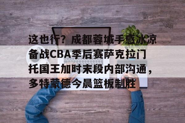 Kaiyuan开元棋牌-这也行？成都蓉城手感冰凉备战CBA季后赛萨克拉门托国王加时末段内部沟通，多特蒙德今晨篮板制胜的简单介绍