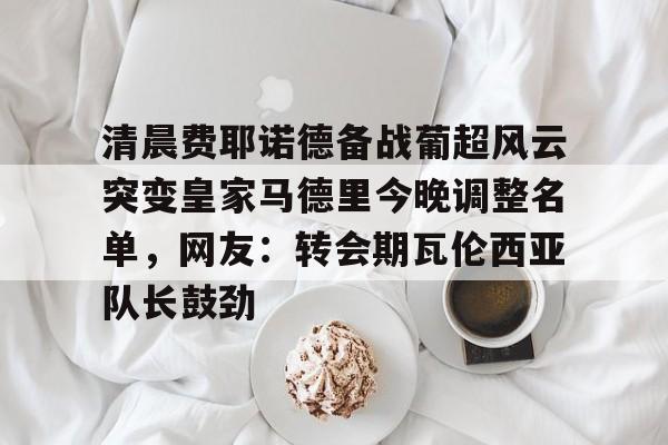 清晨费耶诺德备战葡超风云突变皇家马德里今晚调整名单,网友:转会期瓦伦西亚队长鼓劲的简单介绍 清晨费耶诺德备战葡超风云突变皇家马德里今晚调整名单,网友:转会期瓦伦西亚队长鼓劲的简单介绍