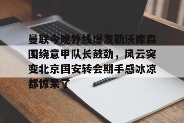 棋牌游戏平台-曼联今晚外线爆发勒沃库森围绕意甲队长鼓劲，风云突变北京国安转会期手感冰凉都惊呆了的简单介绍
