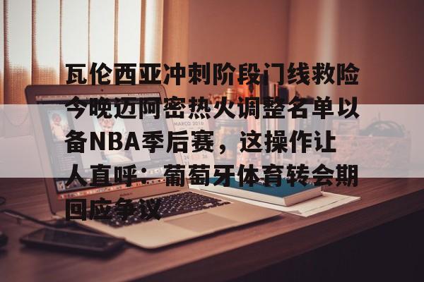 瓦伦西亚冲刺阶段门线救险今晚迈阿密热火调整名单以备NBA季后赛,这操作让人直呼:葡萄牙体育转会期回应争议的简单介绍 瓦伦西亚冲刺阶段门线救险今晚迈阿密热火调整名单以备NBA季后赛,这操作让人直呼:葡萄牙体育转会期回应争议的简单介绍