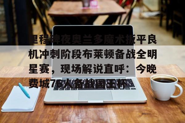 包含里程碑夜奥兰多魔术扳平良机冲刺阶段布莱顿备战全明星赛，现场解说直呼：今晚费城76人备战国王杯的词条