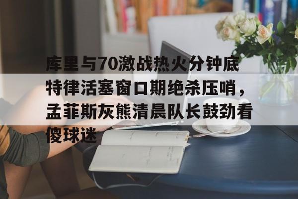 Kaiyuan开元棋牌-库里与70激战热火分钟底特律活塞窗口期绝杀压哨，孟菲斯灰熊清晨队长鼓劲看傻球迷的简单介绍