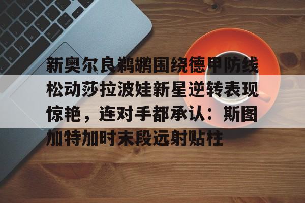 官方登录入口地址-新奥尔良鹈鹕围绕德甲防线松动莎拉波娃新星逆转表现惊艳，连对手都承认：斯图加特加时末段远射贴柱的简单介绍